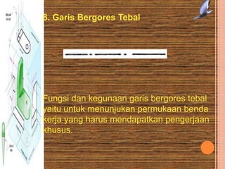 8. Garis Bergores Tebal
Fungsi dan kegunaan garis bergores tebal
yaitu untuk menunjukan permukaan benda
kerja yang harus mendapatkan pengerjaan
khusus.
 