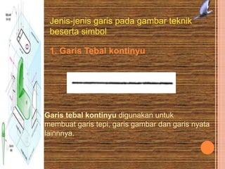Jenis-jenis garis pada gambar teknik
beserta simbol
1. Garis Tebal kontinyu
Garis tebal kontinyu digunakan untuk
membuat garis tepi, garis gambar dan garis nyata
lainnnya.
 