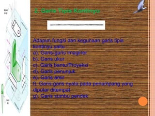 2. Garis Tipis Kontinyu
Adapun fungsi dan kegunaan garis tipis
kontinyu yaitu :
a). Garis-garis imaginer
b). Garis ukur
c). Garis bantu/Proyeksi
d). Garis penunjuk
e). Garis arsir
f). Garis-garis nyata pada penampang yang
diputar ditempat
g). Garis sumbu pendek
 