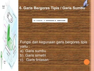 6. Garis Bergores Tipis / Garis Sumbu
Fungsi dan kegunaan garis bergores tipis
yaitu :
a). Garis sumbu
b). Garis simetri
c). Garis lintasan
 
