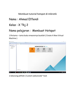 Membuat tutorial hotspot di mikrotik
Nama : Ahmad Effendi
Kelas : X Tkj 2
Nama pelajaran : Membuat Hotspot
1.Pertama – tama buka vmwarenya buatlah ( Create A New Virtual
Machine )
2.Sekarang pilihlah ( Custom (advanced) *next
 