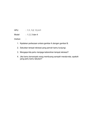 HPU        : 1.1, 1.2, 1.3, 4.1

Model      : 1, 2, 3 dan 4

Arahan     :

  1. Nyatakan perbezaan antara gambar A dengan gambar B.

  2. Sebutkan tempat rekreasi yang pernah kamu kunjungi.

  3. Mengapa kita perlu menjaga kebersihan tempat rekreasi?

  4. Jika kamu ternampak orang membuang sampah merata-rata, apakah
     yang perlu kamu lakukan?
 
