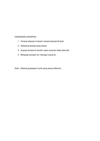CADANGAN JAWAPAN:

   1. Tempat rekreasi A bersih, tempat rekreasi B kotor

   2. Sebarang tempat yang sesuai.

   3. Supaya tempat itu bersih/ udara nyaman/ tiada lalat dsb

   4. Mengutip sampah itu/ menegur orang itu




Nota : Sebarang jawapan murid yang sesuai diterima.
 