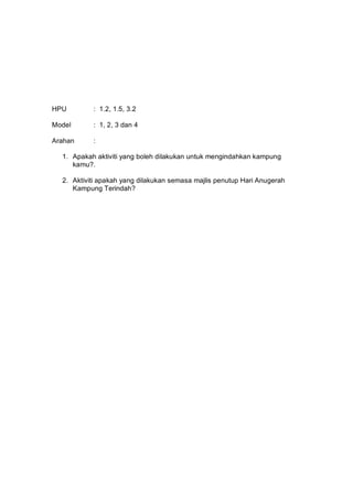 HPU        : 1.2, 1.5, 3.2

Model      : 1, 2, 3 dan 4

Arahan     :

  1. Apakah aktiviti yang boleh dilakukan untuk mengindahkan kampung
     kamu?.

  2. Aktiviti apakah yang dilakukan semasa majlis penutup Hari Anugerah
     Kampung Terindah?
 