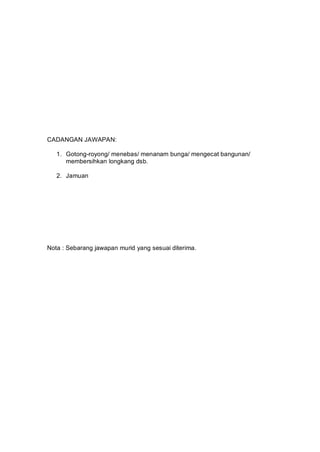 CADANGAN JAWAPAN:

   1. Gotong-royong/ menebas/ menanam bunga/ mengecat bangunan/
      membersihkan longkang dsb.

   2. Jamuan




Nota : Sebarang jawapan murid yang sesuai diterima.
 