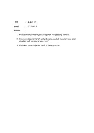 HPU        : 1.2, 2.2, 4.1

Model      : 1, 2, 3 dan 4

Arahan     :

  1. Berdasarkan gambar nyatakan apakah yang sedang berlaku.

  2. Sekiranya kejadian tanah runtuh berlaku, apakah masalah yang akan
     dihadapi oleh pengguna jalan raya?

  3. Ceritakan urutan kejadian banjir di dalam gambar.
 