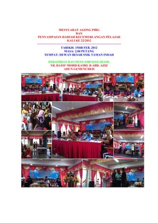MESYUARAT AGONG PIBG
DAN
PENYAMPAIAN HADIAH KECEMERLANGAN PELAJAR
KALI KE 22/2012
================================================
TARIKH: 15HB FEB. 2012
MASA: 2.00 PETANG
TEMPAT: DEWAN BESAR SMK TAMAN INDAH
PERASMIAN DAN PENYAMPAIAN OLEH:
YB. DATO' MOHD KAMIL B ABD. AZIZ
ADUN GEMENCHEH
 