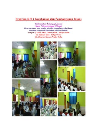 Program KPI ( Kerohanian dan Pembangunan Insan)
Dilaksanakan: Setiap pagi Jumaat
Masa: 7.20 pagi hingga 7.50 pagi
Guru-guru dan para pelajar akan berkumpul mengikut kaum
di tempat yang telah ditentukan seperti di bawah:
Tempat: i) Surau SMK Taman Indah - Pelajar Islam
ii). Dataran Ilmu - Pelajar Cina
iii). Dataran Mawar-Pelajar India
 