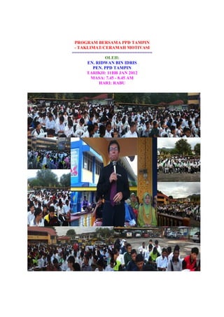PROGRAM BERSAMA PPD TAMPIN
- TAKLIMAT/CERAMAH MOTIVASI
================================
OLEH:
EN. RIDWAN BIN IDRIS
PEN. PPD TAMPIN
TARIKH: 11HB JAN 2012
MASA: 7.45 - 8.45 AM
HARI: RABU
 