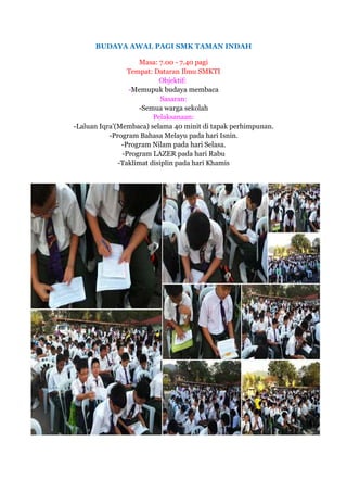 BUDAYA AWAL PAGI SMK TAMAN INDAH
Masa: 7.00 - 7.40 pagi
Tempat: Dataran Ilmu SMKTI
Objektif:
-Memupuk budaya membaca
Sasaran:
-Semua warga sekolah
Pelaksanaan:
-Laluan Iqra'(Membaca) selama 40 minit di tapak perhimpunan.
-Program Bahasa Melayu pada hari Isnin.
-Program Nilam pada hari Selasa.
-Program LAZER pada hari Rabu
-Taklimat disiplin pada hari Khamis
 