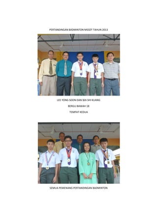 PERTANDINGAN BADMINTON MSSDT TAHUN 2013
SEMUA PEMENANG PERTANDINGAN BADMINTON
PERTANDINGAN BADMINTON MSSDT TAHUN 2013
LEE YONG SOON DAN WA SHI KUANG
BERGU BAWAH 18
TEMPAT KEDUA
SEMUA PEMENANG PERTANDINGAN BADMINTON
 