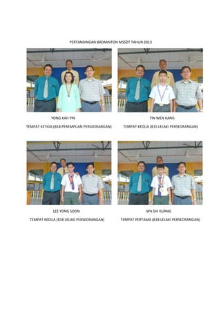 PERTANDINGAN BADMINTON MSSDT TAHUN 2013
YONG KAH YIN TIN WEN KANG
TEMPAT KETIGA (B18 PEREMPUAN PERSEORANGAN) TEMPAT KEDUA
LEE YONG SOON
TEMPAT KEDUA (B18 LELAKI PERSEORANGAN) TEMPAT PERTAMA (B18 LELAKI PER
PERTANDINGAN BADMINTON MSSDT TAHUN 2013
YONG KAH YIN TIN WEN KANG
TEMPAT KETIGA (B18 PEREMPUAN PERSEORANGAN) TEMPAT KEDUA (B15 LELAKI PERSEORANGAN)
LEE YONG SOON WA SHI KUANG
TEMPAT KEDUA (B18 LELAKI PERSEORANGAN) TEMPAT PERTAMA (B18 LELAKI PER
YONG KAH YIN TIN WEN KANG
(B15 LELAKI PERSEORANGAN)
WA SHI KUANG
TEMPAT KEDUA (B18 LELAKI PERSEORANGAN) TEMPAT PERTAMA (B18 LELAKI PERSEORANGAN)
 