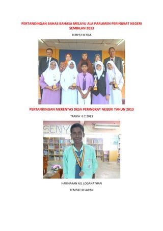 PERTANDINGAN BAHAS BAHASA MELAYU ALA PARLIMEN PERINGKAT NEGERI
PERTANDINGAN MERENTAS DESA PERINGKAT NEGERI TAHUN 2013
PERTANDINGAN BAHAS BAHASA MELAYU ALA PARLIMEN PERINGKAT NEGERI
SEMBILAN 2013
TEMPAT KETIGA
PERTANDINGAN MERENTAS DESA PERINGKAT NEGERI TAHUN 2013
TARIKH: 6.2.2013
HARIHARAN A/L LOGANATHAN
TEMPAT KELAPAN
PERTANDINGAN BAHAS BAHASA MELAYU ALA PARLIMEN PERINGKAT NEGERI
PERTANDINGAN MERENTAS DESA PERINGKAT NEGERI TAHUN 2013
 