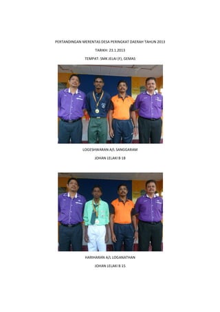 PERTANDINGAN MERENTAS DESA PERINGKAT DAERAH TAHUN 2013
TARIKH: 23.1.2013
TEMPAT: SMK JELAI (F), GEMAS
LOGESHWARAN A/L SANGGARAM
JOHAN LELAKI B 18
HARIHARAN A/L LOGANATHAN
JOHAN LELAKI B 15
 