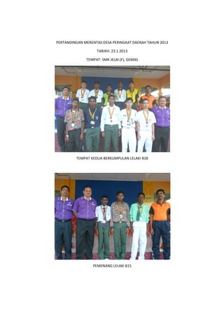 PERTANDINGAN MERENTAS DESA PERINGKAT DAERAH TAHUN 2013
TEMPAT KEDUA BERKUMPULAN LELAKI B18
PERTANDINGAN MERENTAS DESA PERINGKAT DAERAH TAHUN 2013
TARIKH: 23.1.2013
TEMPAT: SMK JELAI (F), GEMAS
TEMPAT KEDUA BERKUMPULAN LELAKI B18
PEMENANG LELAKI B15
PERTANDINGAN MERENTAS DESA PERINGKAT DAERAH TAHUN 2013
 