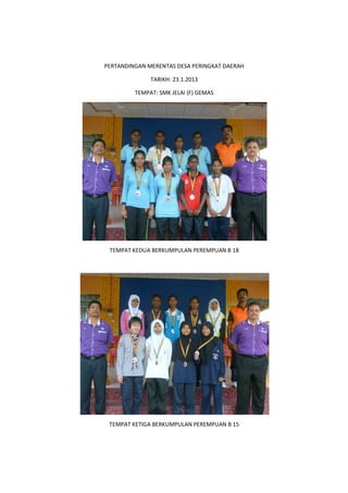 PERTANDINGAN MERENTAS DESA PERINGKAT DAERAH
TARIKH: 23.1.2013
TEMPAT: SMK JELAI (F) GEMAS
TEMPAT KEDUA BERKUMPULAN PEREMPUAN B 18
TEMPAT KETIGA BERKUMPULAN PEREMPUAN B 15
 