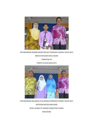 PERTANDINGAN SAHIBBA BAHASA MELAYU PERINGKAT DAERAH TAHUN 2013
PERTANDINGAN DEKLAMASI PUISI REMAJA PERINGKAT DAERAH TAHUN 2013
NURUL AFIQAH BT HASHIM
PERTANDINGAN SAHIBBA BAHASA MELAYU PERINGKAT DAERAH TAHUN 2013
MOHD SYAFIQ BIN SAIFUL NIZAM
TINGKATAN 2A
TEMPAT KELIMA (SAGUHATI)
PERTANDINGAN DEKLAMASI PUISI REMAJA PERINGKAT DAERAH TAHUN 2013
(KATEGORI MELAGUKAN SYAIR)
NURUL AFIQAH BT HASHIM (TINGKATAN 4 SAINS)
NAIB JOHAN
PERTANDINGAN SAHIBBA BAHASA MELAYU PERINGKAT DAERAH TAHUN 2013
PERTANDINGAN DEKLAMASI PUISI REMAJA PERINGKAT DAERAH TAHUN 2013
 