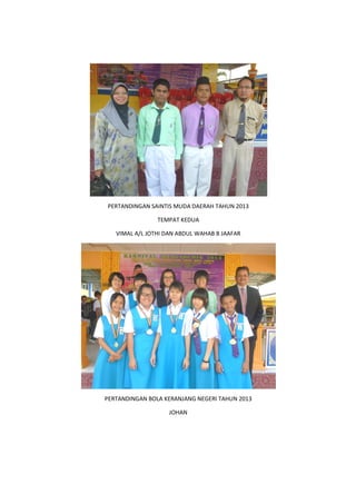 PERTANDINGAN SAINTIS MUDA DAERAH TAHUN 2013
VIMAL A/L JOTHI DAN ABDUL WAHAB B JAAFAR
PERTANDINGAN BOLA KERANJANG NEGERI TAHUN 2013
PERTANDINGAN SAINTIS MUDA DAERAH TAHUN 2013
TEMPAT KEDUA
VIMAL A/L JOTHI DAN ABDUL WAHAB B JAAFAR
PERTANDINGAN BOLA KERANJANG NEGERI TAHUN 2013
JOHAN
PERTANDINGAN BOLA KERANJANG NEGERI TAHUN 2013
 