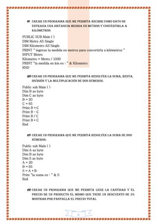 8
9) Crear un programa que me permita recibir como dato de
entrada una distancia medida en metros y convertirla a
kilómetros
PUBLIC SUB Main ( )
DIM Metro AS Single
DIM Kilometro AS Single
PRINT “ ingrese la medida en metros para convertirla a kilómetros ”
INPUT Metro
Kilometro = Metro / 1000
PRINT “la medida en km es : ” & Kilometro
END
10) Crear un programa que me permita resolver la Suma, Resta,
División y la Multiplicación de dos números.
Public sub Main ( )
Dim B as byte
Dim C as byte
B = 20
C = 65
Print B +C
Print B – C
Print B / C
Print B * C
End
11) Crear un programa que me permita resolver la Suma de dos
números.
Public sub Main ( )
Dim A as byte
Dim B as byte
Dim S as byte
A = 20
B = 65
S = A +B
Print “la suma es : ” & S
End
12) Crear un programa que me permita leer la cantidad y el
precio de un producto el mismo que tiene un descuento de 5%
mostrar por pantalla el precio total
 