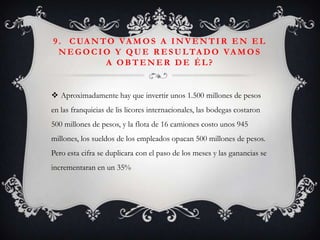 9 . C UA N T O VA M O S A I N V E N T I R E N E L
  N E G O C I O Y Q U E R E S U L TA D O VA M O S
              A OBTENER DE ÉL?


 Aproximadamente hay que invertir unos 1.500 millones de pesos
en las franquicias de lis licores internacionales, las bodegas costaron
500 millones de pesos, y la flota de 16 camiones costo unos 945
millones, los sueldos de los empleados opacan 500 millones de pesos.
Pero esta cifra se duplicara con el paso de los meses y las ganancias se
incrementaran en un 35%
 