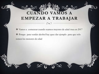 CUANDO VAMOS A
     EMPEZAR A TRABAJAR

 Vamos a comenzar cuando seamos mayores de edad ósea en 2017

 Porque para vender alcohol hay quee dar ejemplo para que solo
tomen los menores de edad
 