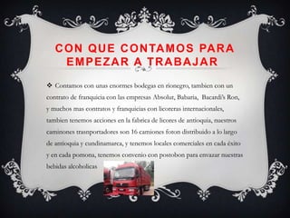 C O N Q U E C O N TA M O S PA R A
     EMPEZAR A TRABAJAR
 Contamos con unas enormes bodegas en rionegro, tambien con un
contrato de franquicia con las empresas Absolut, Babaria, Bacardi’s Ron,
y muchos mas contratos y franquicias con licoreras internacionales,
tambien tenemos acciones en la fabrica de licores de antioquia, nuestros
caminones trasnportadores son 16 camiones foton distribuido a lo largo
de antioquia y cundinamarca, y tenemos locales comerciales en cada éxito
y en cada pomona, tenemos convenio con postobon para envazar nuestras
bebidas alcoholicas
 