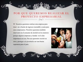 POR QUE QUEREMOS REALIZAR EL
    P ROY E C T O E M P R E S A R I A L

 Nosotros queremos realizar esta empresa para
tener un a fuente de ingresos razonable y justa para
unos empresarios. Nosotros queremos también
intervenir en el consumo de alcohol en los menores
porque algunos empresas y tiendas no le dan
importancia en eso. Por eso queremos incistir en
esto y proteger a la juventud a ser una buena
esperanza para el pais.
 