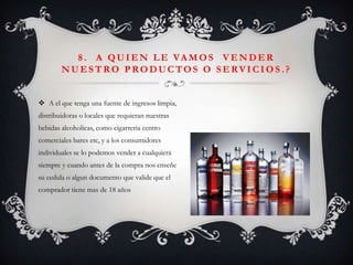 8 . A Q U I E N L E VA M O S V E N D E R
        NUESTRO P RODUCTOS O SERVICIOS .?


 A el que tenga una fuente de ingresos limpia,
distribuidoras o locales que requieran nuestras
bebidas alcoholicas, como cigarreria centro
comerciales bares etc, y a los consumidores
individuales se lo podemos vender a cualquiera
siempre y cuando antes de la compra nos enseñe
su cedula o algun documento que valide que el
comprador tiene mas de 18 años
 