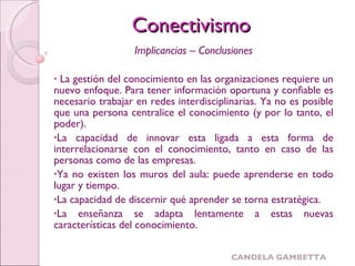 Implicancias – Conclusiones La gestión del conocimiento en las organizaciones requiere un nuevo enfoque. Para tener información oportuna y confiable es necesario trabajar en redes interdisciplinarias. Ya no es posible que una persona centralice el conocimiento (y por lo tanto, el poder). La capacidad de innovar esta ligada a esta forma de interrelacionarse con el conocimiento, tanto en caso de las personas como de las empresas. Ya no existen los muros del aula: puede aprenderse en todo lugar y tiempo. La capacidad de discernir qué aprender se torna estratégica. La enseñanza se adapta lentamente a estas nuevas características del conocimiento. Conectivismo 