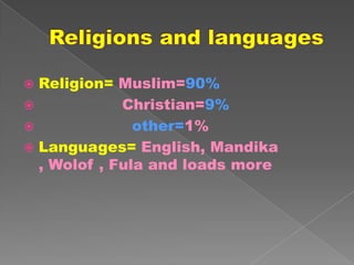  Religion= Muslim=90%
            Christian=9%
              other=1%
 Languages= English, Mandika
  , Wolof , Fula and loads more
 