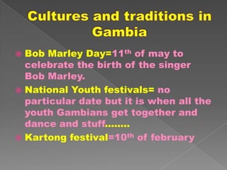  Bob Marley Day=11th of may to
  celebrate the birth of the singer
  Bob Marley.
 National Youth festivals= no
  particular date but it is when all the
  youth Gambians get together and
  dance and stuff........
 Kartong festival=10th of february
 