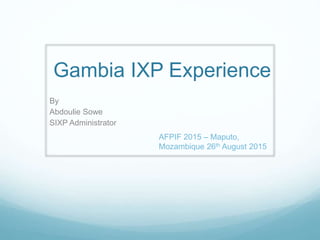 Gambia IXP Experience
By
Abdoulie Sowe
SIXP Administrator
AFPIF 2015 – Maputo,
Mozambique 26th August 2015
 