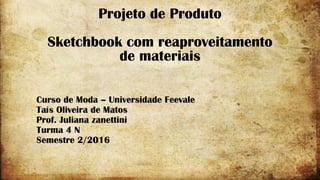 Projeto de Produto
Sketchbook com reaproveitamento
de materiais
Curso de Moda – Universidade Feevale
Taís Oliveira de Matos
Prof. Juliana zanettini
Turma 4 N
Semestre 2/2016
 