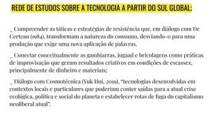 REDE DE ESTUDOS SOBRE A TECNOLOGIA A PARTIR DO SUL GLOBAL;
_ Compreender as táticas e estratégias de resistência que, em diálogo com De
Certeau (1984), transformam a natureza do consumo, desviando-o para uma
produção que exige uma nova aplicação de palavras.
_ Conectar conceitualmente as gambiarras, jugaad e bricolagens como práticas
de improvisação que geram resultados criativos em condições de escassez,
principalmente de dinheiro e materiais;
_ Diálogo com Cosmotécnica (Yuk Hui, 2019), “tecnologias desenvolvidas em
contextos locais e particulares que poderiam conter saídas para a atual crise
ecológica, política e social do planeta e estabelecer rotas de fuga do capitalismo
neoliberal atual”.
 