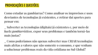 PROVOCAÇÕES E QUESTÕES;
Como estudar as gambiarras? Como analisar os improvisos e usos
desviantes de tecnologias já existentes, e retirar daí aportes para
pensar em:
_ Subverter as tecnologias (digitais) já existentes e, por meio de
hacks gambiarrísticos, expor seus problemas e também torná-las
mais justas?
_ Como poderíamos não apenas subverter mas CRIAR tecnologias
mais afeitas a valores que não somente o consumo, e que venham
a solucionar problemas reais da vida cotidiana no Sul Global?
 