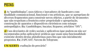 PISTAS:
1) As “gambiologias”, usos táticos e inovadores de hardwares com
ﬁnalidade comunicacional, funcional e/ou artísticas, que se apropriam de
diversos fragmentos para construir novos objetos, a partir de desmontes
que não respeitam a fronteira entre propriedade e apropriação,
construção de aparatos e dispositivos eletrônicos com sotaque
antropofágico. Ex: Gambiólogos; Sucatas; Reparos; artefatos “DIY”;
2) Usos desviantes de redes sociais e aplicativos (que podem ou não ser
incorporadas pelas aplicações): práticas que usam uma funcionalidade
existente dentro destas plataformas para ﬁns que não inicialmente
propostos. Ex: ZAPCAST; Nuvem do Telegram;
UM ALERTA: exaltação do precário?
 