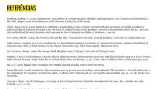 REFERÊNCIAS
Bouﬂeur, Rodrigo N. (2013). Fundamentos da Gambiarra: A Improvisação Utilitária Contemporânea e seu Contexto Socioeconômico.
PhD diss., Department of Architecture and Urbanism, University of São Paulo.
Clinio, Anne. (2013). A ação política no cotidiano: A mídia tática como conceito operacional para pesquisas em mídia, cotidiano e
política [Political Action in Everyday Life: The Idea of Tactical Media as an Operative Concept to Researchers about Media, Everyday
Life and Politics]. Revista Eletrônica do Programa de Pós-Graduação em Mídia e Cotidiano, 1, 169–88.
de Certeau, Michel. (1984). The Practice of Everyday Life. Translated by Steven F. Rendall. Berkeley: University of California Press.
Dalla Chiesa, Carolina. (2022). On Gambiarras: Technical Improvisations à la Brazil. In Domenico Fiormonte, Sukanta Chaudhuri, &
Paola Ricaurte (Eds.), Global Debates in the Digital Humanities (pp. TBD). Minneapolis: Minnesota Press.
Lévi-Strauss, Claude. (1966). The Savage Mind. (English trans.). Chicago: University of Chicago Press.
Martins, B. (2017). Hackerspaces, ciência cidadã e ciência comum: Apontamentos para uma articulação [Hackerspaces, Citizen Science
and Common Science: Some Notes for an Articulation]. Liinc em Revista, 13, 59–71. http://revista.ibict.br/liinc/article/view/3752/3205
Rai, A. S. (2019). Jugaad time: Ecologies of everyday hacking in India. Duke University Press.
Rosas, Ricardo. (2006). Gambiarra: Alguns pontos para se pensar uma tecnologia recombinante [The Gambiarra: Considerations on a
Recombinatory Technology]. In Helio Hara (Ed.), Caderno SESC Videobrasil 02: Art Mobility Sustainability (pp. 36–53). São Paulo: Sesc
São Paulo.
Gonzalez, Olga L. (2008). Rebusque, a Strategy of Social Integration by Colombian Immigrants in France. Rev. colomb. antropol.
[online], 44(2), 251-279.
 