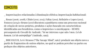 CONCEITO:
_ Improvisações relacionadas à iluminação elétrica; improvisação habitacional;
_ Rosas (2006; 2008), Clínio (2011; 2013), Faltay (2011), Belisário e Lopes (2011),
Fonseca (2014) e Bruno (2017) discutem a gambiarra como um processo racional
de criação de novos projetos, produtos e ações baseado em características
identiﬁcadas aos brasileiros, como o improviso e a mestiçagem - REMIX:
pressuposto de Oswald de Andrade, “Só me interessa o que não é meu. Lei do
homem. Lei do antropófago” (Andrade, 1995).
_ BRICOLEUR, Levi-Strauss (“The Savage Mind”, 1962): produzir um objeto novo a
partir de fragmentos de outros objetos, no qual se podem perceber as partes ou
pedaços dos objetos anteriores.
 
