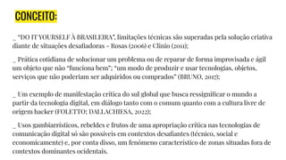 CONCEITO:
_ “DO IT YOURSELF À BRASILEIRA”, limitações técnicas são superadas pela solução criativa
diante de situações desaﬁadoras - Rosas (2006) e Clinio (2011);
_ Prática cotidiana de solucionar um problema ou de reparar de forma improvisada e ágil
um objeto que não “funciona bem”; “um modo de produzir e usar tecnologias, objetos,
serviços que não poderiam ser adquiridos ou comprados” (BRUNO, 2017);
_ Um exemplo de manifestação crítica do sul global que busca ressigniﬁcar o mundo a
partir da tecnologia digital, em diálogo tanto com o comum quanto com a cultura livre de
origem hacker (FOLETTO; DALLACHIESA, 2022);
_ Usos gambiarrísticos, rebeldes e frutos de uma apropriação crítica nas tecnologias de
comunicação digital só são possíveis em contextos desaﬁantes (técnico, social e
economicamente) e, por conta disso, um fenômeno característico de zonas situadas fora de
contextos dominantes ocidentais.
 