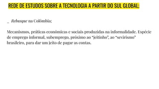 REDE DE ESTUDOS SOBRE A TECNOLOGIA A PARTIR DO SUL GLOBAL;
_ Rebusque na Colômbia;
Mecanismos, práticas econômicas e sociais produzidas na informalidade. Espécie
de emprego informal, subemprego, próximo ao “jeitinho”, ao “sevirismo”
brasileiro, para dar um jeito de pagar as contas.
 