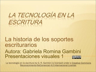 La historia de los soportes
escriturarios
Autora: Gabriela Romina Gambini
Presentaciones visuales 1
La tecnología en la escritura by G. R. Gambini is licensed under a Creative Commons
Reconocimiento-NoComercial 4.0 Internacional License.
 