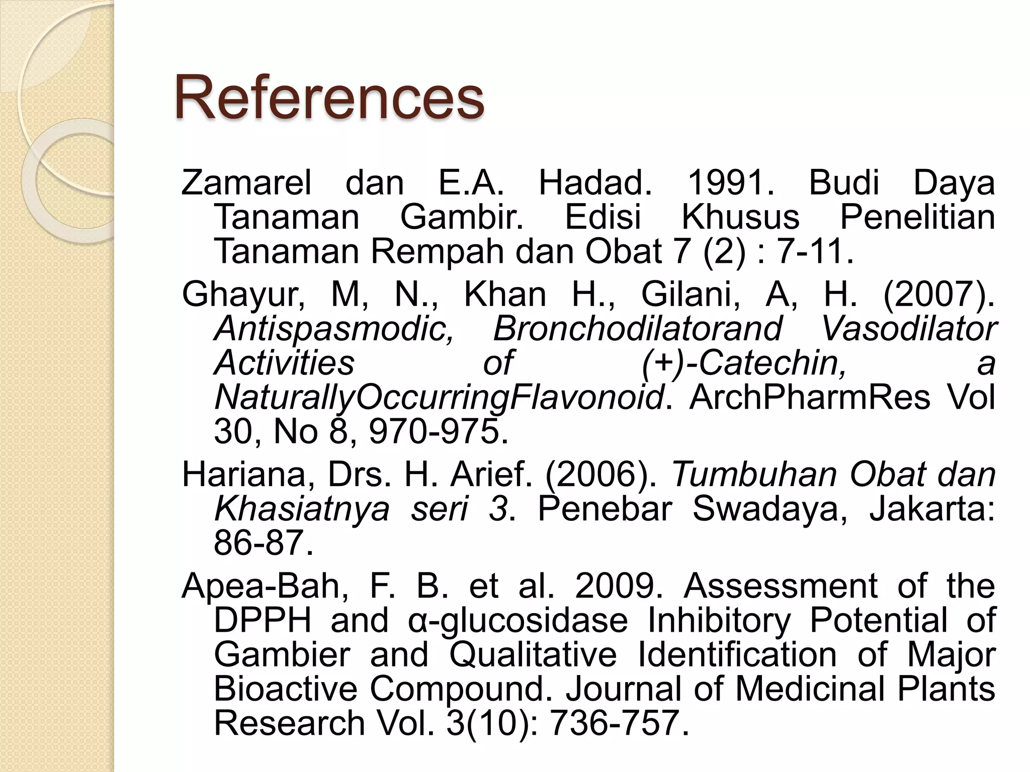References
Zamarel dan E.A. Hadad. 1991. Budi Daya
Tanaman Gambir. Edisi Khusus Penelitian
Tanaman Rempah dan Obat 7 (2) : 7-11.
Ghayur, M, N., Khan H., Gilani, A, H. (2007).
Antispasmodic, Bronchodilatorand Vasodilator
Activities of (+)-Catechin, a
NaturallyOccurringFlavonoid. ArchPharmRes Vol
30, No 8, 970-975.
Hariana, Drs. H. Arief. (2006). Tumbuhan Obat dan
Khasiatnya seri 3. Penebar Swadaya, Jakarta:
86-87.
Apea-Bah, F. B. et al. 2009. Assessment of the
DPPH and α-glucosidase Inhibitory Potential of
Gambier and Qualitative Identification of Major
Bioactive Compound. Journal of Medicinal Plants
Research Vol. 3(10): 736-757.
 