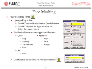 © Fluent Inc. 4/8/20143-11
Introductory GAMBIT Notes
GAMBIT v2.0 Jan 2002
Fluent User Services Center
www.fluentusers.com
Face Meshing
 Face Meshing form
 Upon picking a face
 GAMBIT automatically chooses Quad elements
 GAMBIT chooses the Type based on the
Solver/face vertex types
 Available element/scheme type combinations
 Quad
 Map
 Submap
 Tri-Primitive
 Pave
 Tri
 Pave
 Gambit also has quad-to-tri conversion utility.
 Quad/Tri
 Map
 Pave
 Wedge
 