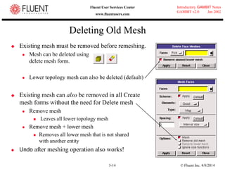 © Fluent Inc. 4/8/20143-14
Introductory GAMBIT Notes
GAMBIT v2.0 Jan 2002
Fluent User Services Center
www.fluentusers.com
Deleting Old Mesh
 Existing mesh must be removed before remeshing.
 Mesh can be deleted using
delete mesh form.
 Lower topology mesh can also be deleted (default)
 Existing mesh can also be removed in all Create
mesh forms without the need for Delete mesh
 Remove mesh
 Leaves all lower topology mesh
 Remove mesh + lower mesh
 Removes all lower mesh that is not shared
with another entity
 Undo after meshing operation also works!
 