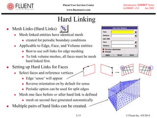 © Fluent Inc. 4/8/20143-15
Introductory GAMBIT Notes
GAMBIT v2.0 Jan 2002
Fluent User Services Center
www.fluentusers.com
Hard Linking
 Mesh Links (Hard Links)
 Mesh linked entities have identical mesh
 created for periodic boundary conditions
 Applicable to Edge, Face, and Volume entities
 Best to use soft links for edge meshing
 To link volume meshes, all faces must be mesh
hard linked first.
 Setting up Hard Links for Faces
 Select faces and reference vertices
 Edge „sense‟ will appear
 Reverse orientation on by default for sense
 Periodic option can be used for split edges
 Mesh one face before or after hard link is defined
 mesh on second face generated automatically
 Multiple pairs of hard links can be created.
+ + + +
 