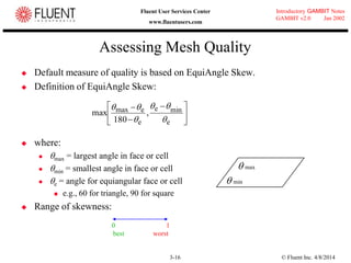 © Fluent Inc. 4/8/20143-16
Introductory GAMBIT Notes
GAMBIT v2.0 Jan 2002
Fluent User Services Center
www.fluentusers.com
Assessing Mesh Quality
 Default measure of quality is based on EquiAngle Skew.
 Definition of EquiAngle Skew:
 where:
 max = largest angle in face or cell
 min = smallest angle in face or cell
 e = angle for equiangular face or cell
 e.g., 60 for triangle, 90 for square
 Range of skewness:





 


e
mine
e
emax ,
180
max




 min
 max
0 1
best worst
 
