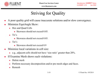 © Fluent Inc. 4/8/20143-18
Introductory GAMBIT Notes
GAMBIT v2.0 Jan 2002
Fluent User Services Center
www.fluentusers.com
Striving for Quality
 A poor quality grid will cause inaccurate solutions and/or slow convergence.
 Minimize EquiAngle Skew:
 Hex and Quad Cells
 Skewness should not exceed 0.85.
 Tri‟s
 Skewness should not exceed 0.85.
 Tet‟s
 Skewness should not exceed 0.9
 Minimize local variations in cell size:
 e.g., adjacent cells should not have „size ratio‟ greater than 20%.
 If Examine Mesh shows such violations:
 Delete mesh
 Perform necessary decomposition and/or pre-mesh edges and faces.
 Remesh
 