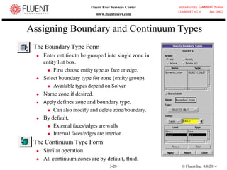 © Fluent Inc. 4/8/20143-20
Introductory GAMBIT Notes
GAMBIT v2.0 Jan 2002
Fluent User Services Center
www.fluentusers.com
Assigning Boundary and Continuum Types
 The Boundary Type Form
 Enter entities to be grouped into single zone in
entity list box.
 First choose entity type as face or edge.
 Select boundary type for zone (entity group).
 Available types depend on Solver
 Name zone if desired.
 Apply defines zone and boundary type.
 Can also modify and delete zone/boundary.
 By default,
 External faces/edges are walls
 Internal faces/edges are interior
 The Continuum Type Form
 Similar operation.
 All continuum zones are by default, fluid.
 