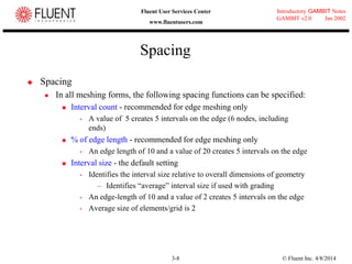 © Fluent Inc. 4/8/20143-8
Introductory GAMBIT Notes
GAMBIT v2.0 Jan 2002
Fluent User Services Center
www.fluentusers.com
Spacing
 Spacing
 In all meshing forms, the following spacing functions can be specified:
 Interval count - recommended for edge meshing only
 A value of 5 creates 5 intervals on the edge (6 nodes, including
ends)
 % of edge length - recommended for edge meshing only
 An edge length of 10 and a value of 20 creates 5 intervals on the edge
 Interval size - the default setting
 Identifies the interval size relative to overall dimensions of geometry
– Identifies “average” interval size if used with grading
 An edge-length of 10 and a value of 2 creates 5 intervals on the edge
 Average size of elements/grid is 2
 