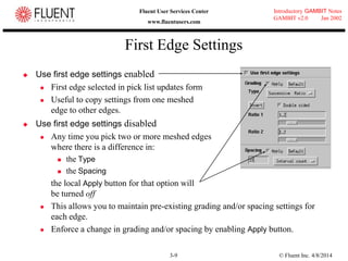 © Fluent Inc. 4/8/20143-9
Introductory GAMBIT Notes
GAMBIT v2.0 Jan 2002
Fluent User Services Center
www.fluentusers.com
First Edge Settings
 Use first edge settings enabled
 First edge selected in pick list updates form
 Useful to copy settings from one meshed
edge to other edges.
 Use first edge settings disabled
 Any time you pick two or more meshed edges
where there is a difference in:
 the Type
 the Spacing
the local Apply button for that option will
be turned off
 This allows you to maintain pre-existing grading and/or spacing settings for
each edge.
 Enforce a change in grading and/or spacing by enabling Apply button.
 